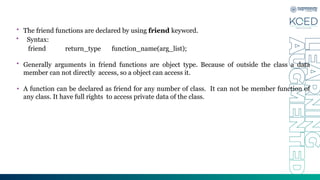 • The friend functions are declared by using friend keyword.
• Syntax:
friend return_type function_name(arg_list);
• Generally arguments in friend functions are object type. Because of outside the class a data
member can not directly access, so a object can access it.
• A function can be declared as friend for any number of class. It can not be member function of
any class. It have full rights to access private data of the class.
 