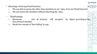 • Advantage of having friend function:
1. We can able to access the other class members in our class, if we use friend keyword.
2. We can access the members without inheriting the class.
• Disadvantage:
1. Maximum size of memory will occupied by object according to the
size of friend member.
2. Break the concept of ‘data hiding’ in oop.
 