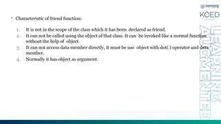 • Characteristic of friend function:
1. It is not in the scope of the class which it has been declared as friend.
2. It can not be called using the object of that class. It can be invoked like a normal function
without the help of object.
3. It can not access data member directly, it must be use object with dot(.) operator and data
member.
4. Normally it has object as argument.
 