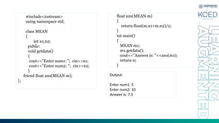 #include<iostream>
using namespace std;
class MEAN
{
int n1,n2;
public:
void getdata()
{
cout<<"Enter num1: "; cin>>n1;
cout<<"Enter num2: "; cin>>n2;
}
friend float ans(MEAN m);
};
float ans(MEAN m)
{
return float(m.n1+m.n2)/2;
}
int main()
{
MEAN m1;
m1.getdata();
cout<<"Answer is: "<<ans(m1);
return 0;
}
Output:
Enter num1: 5
Enter num2: 10
Answer is: 7.5
 