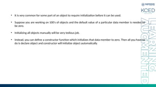 • It is very common for some part of an object to require initialization before it can be used.
• Suppose you are working on 100's of objects and the default value of a particular data member is needed to
be zero.
• Initializing all objects manually will be very tedious job.
• Instead, you can define a constructor function which initializes that data member to zero. Then all you have to
do is declare object and constructor will initialize object automatically.
 