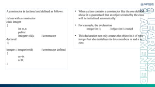 A constructor is declared and defined as follows:
//class with a constructor
class integer
{
int m,n:
public:
integer(void); //constructor
declared
};
integer :: integer(void) //constructor defined
{
m=0;
n=0;
}
• When a class contains a constructor like the one defined
above it is guaranteed that an object created by the class
will be initialized automatically.
• For example, the declaration
integer int1; //object int1 created
• This declaration not only creates the object int1 of type
integer but also initializes its data members m and n to
zero.
 