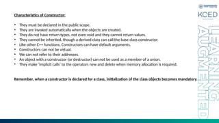 Characteristics of Constructor:
• They must be declared in the public scope.
• They are invoked automatically when the objects are created.
• They do not have return types, not even void and they cannot return values.
• They cannot be inherited, though a derived class can call the base class constructor.
• Like other C++ functions, Constructors can have default arguments.
• Constructors can not be virtual.
• We can not refer to their addresses.
• An object with a constructor (or destructor) can not be used as a member of a union.
• They make ‘implicit calls’ to the operators new and delete when memory allocation is required.
Remember, when a constructor is declared for a class, initialization of the class objects becomes mandatory.
 