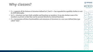 Why classes?
• C++ supports all the features of structure defined in C, but C++ has expanded its capability further to suit
its OOP philosophy.
• In C++ structure can have both variables and functions as members. It can also declare some of its
members as private so that they can be accessed directly by external functions.
• C++ incorporates all these functionalities and extensions of structures in a new user-defined data type
called “class”.
 