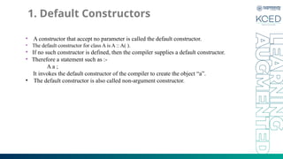 1. Default Constructors
• A constructor that accept no parameter is called the default constructor.
• The default constructor for class A is A :: A( ).
• If no such constructor is defined, then the compiler supplies a default constructor.
• Therefore a statement such as :-
A a ;
It invokes the default constructor of the compiler to create the object “a”.
• The default constructor is also called non-argument constructor.
 