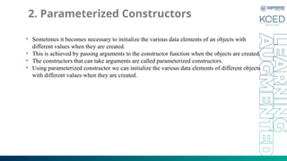 2. Parameterized Constructors
• Sometimes it becomes necessary to initialize the various data elements of an objects with
different values when they are created.
• This is achieved by passing arguments to the constructor function when the objects are created.
• The constructors that can take arguments are called parameterized constructors.
• Using parameterized constructor we can initialize the various data elements of different objects
with different values when they are created.
 