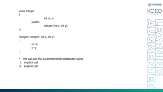 class integer
{
int m, n;
public:
integer( int x, int y);
};
integer:: integer (int x, int y)
{
m=x;
n=y;
}
• We can call the parameterized constructor using
1. Implicit call
2. Explicit call
 