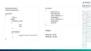 #include<iostream>
using namespace std;
class Point
{
int x, y;
public:
Point(int a, int b)
{
x=a;
y=b;
}
void display()
{
cout<<“(”<<x<<“,”<<y<<“)n”;
}
};
int main()
{
Point p1(1,1);
Point p2(5,10);
cout<<“Point p1 = ”;
p1.display();
cout<<“Point p2 = ”;
p2.display();
return 0;
}
Output:
Point p1 = (1,1)
Point p2 = (5,10)
 