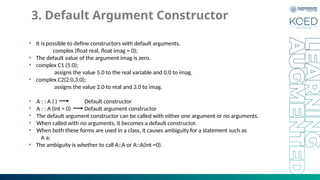 3. Default Argument Constructor
• It is possible to define constructors with default arguments.
complex (float real, float imag = 0);
• The default value of the argument imag is zero.
• complex C1 (5.0);
assigns the value 5.0 to the real variable and 0.0 to imag.
• complex C2(2.0,3.0);
assigns the value 2.0 to real and 3.0 to imag.
• A : : A ( ) Default constructor
• A : : A (int = 0) Default argument constructor
• The default argument constructor can be called with either one argument or no arguments.
• When called with no arguments, it becomes a default constructor.
• When both these forms are used in a class, it causes ambiguity for a statement such as
A a;
• The ambiguity is whether to call A::A or A::A(int =0).
 
