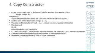 4. Copy Constructor
• A copy constructor is used to declare and initialize an object from another object.
integer (integer & i) ;
•integer I2 ( I1 ) ;
would define the object I2 and at the same time initialize it to the values of I1.
• Another form of this statement is: integer I2 = I1;
• The process of initialization through a copy constructor is known as copy initialization.
• The statement
I2 = I1;
will not invoke the copy constructor.
• If I 1 and I 2 are objects, this statement is legal and assigns the values of I 1 to I 2, member-by-member.
• A reference variable has been used as an argument to the copy constructor.
• We cannot pass the argument by value to a copy constructor.
 