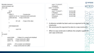 #include<iostream>
using namespace std;
class code
{
int id;
public:
code() { } //constructor
code(int a) { id =a;} //parameterized constructor
code(code &x) //copy constructor
{
id =x.id; //copy in the value
}
void display(void)
{
cout<<id;
}
};
int main()
{
code A(100); //object A is created and initialized
code B(A); //copy constructor called
code C =A; //copy constructor called
code D; //D is created, not initialized
D=A; //copy constructed not called
cout<<“n id of A”;
A.display();
cout<<“n id of B”;
B.display();
cout<<“n id of C”;
C.display();
cout<<“n id of D”;
D.display();
return 0;
}
Output:
id of A:100
id of B:100
id of C:100
id of D:100
• A reference variable has been used as an argument to the copy
constructor.
• We cannot pass the argument by value to a copy constructor.
• When no copy constructor is defined, the complier supplies its
own copy constructor.
 