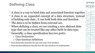 Defining Class
• A class is a way to bind data and associated function together.
• A class is an expanded concept of a data structure, instead
of holding only data , it can hold both data and function.
• The data is to be hidden from external use.
• When defining a class, we are creating a new abstract data
type that can be treated like any other built-in data type.
• Generally, a class specification has two parts:
1. Class Declaration
2. Class functions definitions
• Class Declaration describes the type and scope of its members.
• Class function definitions describe how the class functions are implemented.
 