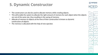 5. Dynamic Constructor
• The constructors can also be used to allocate memory while creating objects .
• This will enable the system to allocate the right amount of memory for each object when the objects
are not of the same size, thus resulting in the saving of memory.
• Allocate of memory to objects at the time of their construction is known as dynamic
constructors of objects.
• The memory is allocated with the help of new operator.
 
