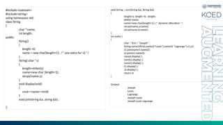#include<iostream>
#include<string>
using namespace std;
class String
{
char *name;
int length;
public:
String()
{
length =0;
name = new char[length+1]; /* one extra for 0 */
}
String( char *s)
{
length=strlen(s);
name=new char [length+1];
strcpy(name,s);
}
void display(void)
{
cout<<name<<endl;
}
void join(string &a .string &b) ;
};
void String :: join(String &a, String &b)
{
length=a. length +b . length;
delete name;
name=new char[length+1]; /* dynamic allocation */
strcpy(name,a.name);
strcat(name,b.name);
}
int main( )
{
char * first = “Joseph” ;
String name1(first),name2(“Louis”),name3( “Lagrange”),s1,s2;
s1.join(name1,name2);
s2.join(s1,name3);
namel.display( );
name2.display( );
name3.display( );
s1.display( );
s2.display( );
return 0;
}
Output:
Joseph
Louis
Lagrange
Joseph Louis
Joseph Louis Lagrange
 