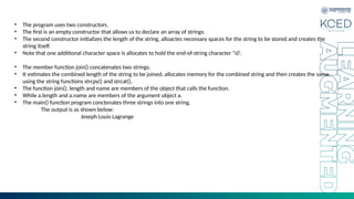 • The program uses two constructors.
• The first is an empty constructor that allows us to declare an array of strings.
• The second constructor initializes the length of the string, alloactes necessary spaces for the string to be stored and creates the
string itself.
• Note that one additional character space is allocates to hold the end-of-string character ’0’.
• The member function join() concatenates two strings.
• It estimates the combined length of the string to be joined, allocates memory for the combined string and then creates the same
using the string functions strcpy() and strcat().
• The function join(), length and name are members of the object that calls the function.
• While a.length and a.name are members of the argument object a.
• The main() function program conctenates three strings into one string.
The output is as shown below:
Joseph Louis Lagrange
 