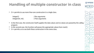 Handling of multiple constructor in class
• C++ permits to use more than one constructors in a single class.
integer(); //No arguments
integer(int, int); //Two arguments
• In the first case, the constructor itself supplies the data values and no values are passed by the calling
program.
• In the second case, the function call passes the appropriate values from main().
• C++ permits us to use both these constructors in the same class.
 