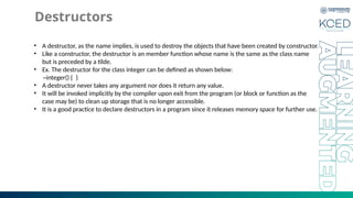 Destructors
• A destructor, as the name implies, is used to destroy the objects that have been created by constructor.
• Like a constructor, the destructor is an member function whose name is the same as the class name
but is preceded by a tilde.
• Ex. The destructor for the class integer can be defined as shown below:
~integer() { }
• A destructor never takes any argument nor does it return any value.
• It will be invoked implicitly by the compiler upon exit from the program (or block or function as the
case may be) to clean up storage that is no longer accessible.
• It is a good practice to declare destructors in a program since it releases memory space for further use.
 