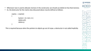 • Whenever new is used to allocate memory in the constructor, we should use delete to free that memory.
• Ex. the destructor for the matrix class discussed above may be defined as follows:
matrix :: ~matrix()
{
for(int i = 0; i<d1; i++)
delete p[i];
delete p;
}
This is required because when the pointers to objects go out of scope, a destructor is not called implicitly.
 