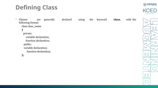Defining Class
• Classes are generally declared using the keyword class, with the
following format:
class class_name
{
private:
variable declaration;
function declaration;
public:
variable declaration;
function declaration;
};
 