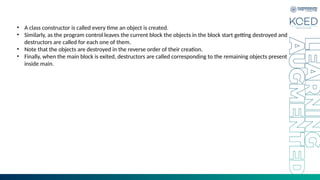 • A class constructor is called every time an object is created.
• Similarly, as the program control leaves the current block the objects in the block start getting destroyed and
destructors are called for each one of them.
• Note that the objects are destroyed in the reverse order of their creation.
• Finally, when the main block is exited, destructors are called corresponding to the remaining objects present
inside main.
 