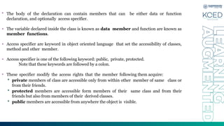 • The body of the declaration can contain members that can be either data or function
declaration, and optionally access specifier.
• The variable declared inside the class is known as data member and function are known as
member functions.
• Access specifier are keyword in object oriented language that set the accessibility of classes,
method and other member.
• Access specifier is one of the following keyword: public, private, protected.
Note that these keywords are followed by a colon.
• These specifier modify the access rights that the member following them acquire:
 private members of class are accessible only from within other member of same class or
from their friends.
 protected members are accessible form members of their same class and from their
friends but also from members of their derived classes.
 public members are accessible from anywhere the object is visible.
 
