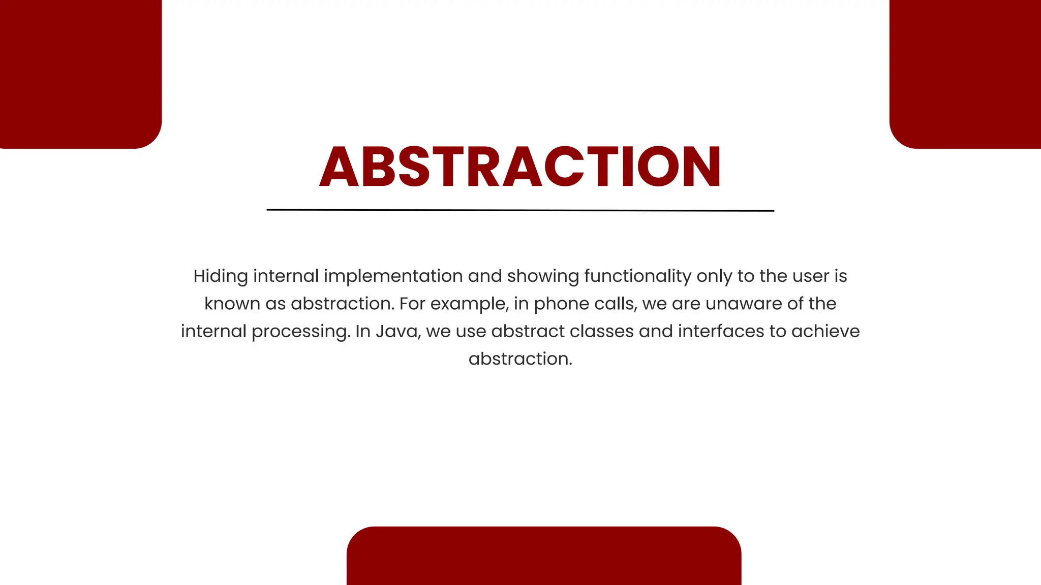 ABSTRACTION Hiding internal implementation and showing functionality only to the user is known as abstraction. For example, in phone calls, we are unaware of the internal processing. In Java, we use abstract classes and interfaces to achieve abstraction. 