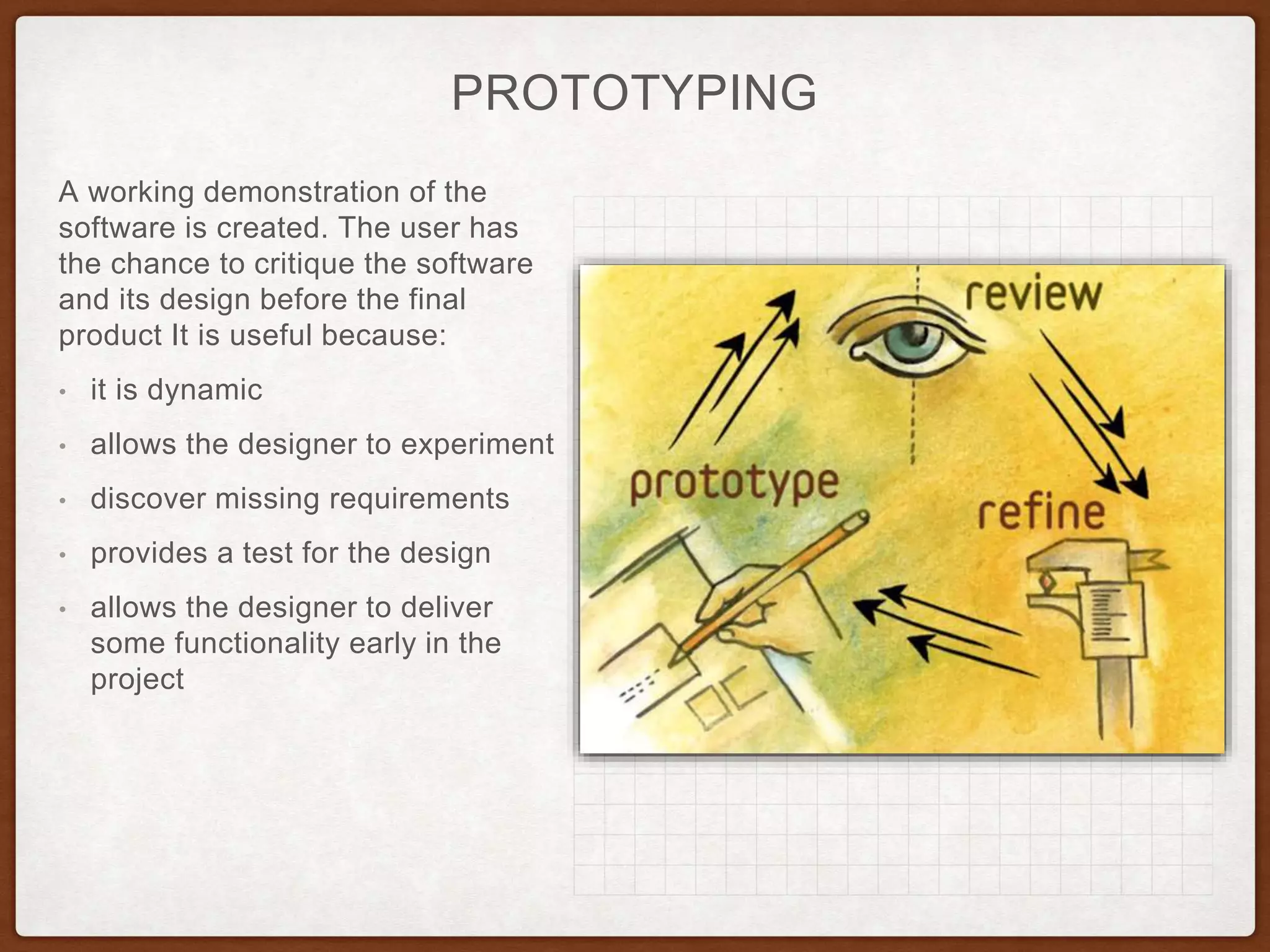 PROTOTYPING
A working demonstration of the
software is created. The user has
the chance to critique the software
and its design before the final
product It is useful because:
• it is dynamic
• allows the designer to experiment
• discover missing requirements
• provides a test for the design
• allows the designer to deliver
some functionality early in the
project
 