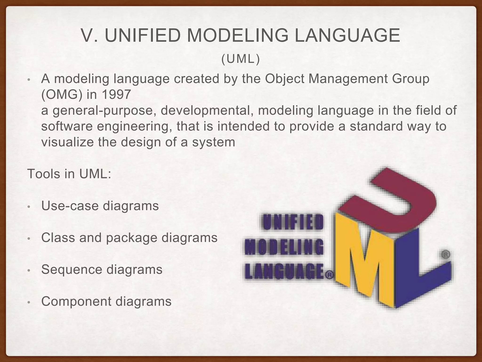 (UML)
V. UNIFIED MODELING LANGUAGE
• A modeling language created by the Object Management Group
(OMG) in 1997
a general-purpose, developmental, modeling language in the field of
software engineering, that is intended to provide a standard way to
visualize the design of a system
Tools in UML:
• Use-case diagrams
• Class and package diagrams
• Sequence diagrams
• Component diagrams
 