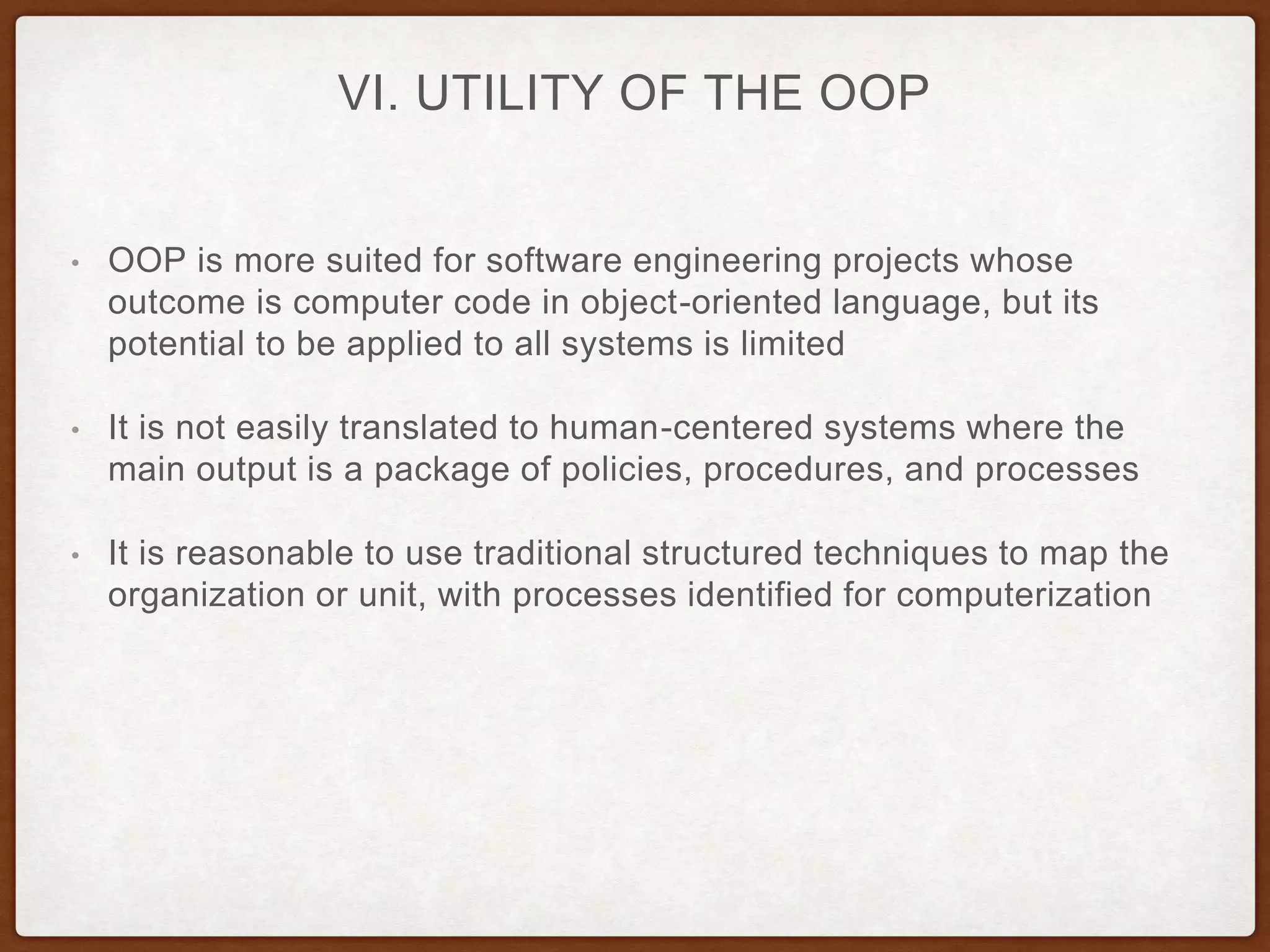 VI. UTILITY OF THE OOP
• OOP is more suited for software engineering projects whose
outcome is computer code in object-oriented language, but its
potential to be applied to all systems is limited
• It is not easily translated to human-centered systems where the
main output is a package of policies, procedures, and processes
• It is reasonable to use traditional structured techniques to map the
organization or unit, with processes identified for computerization
 