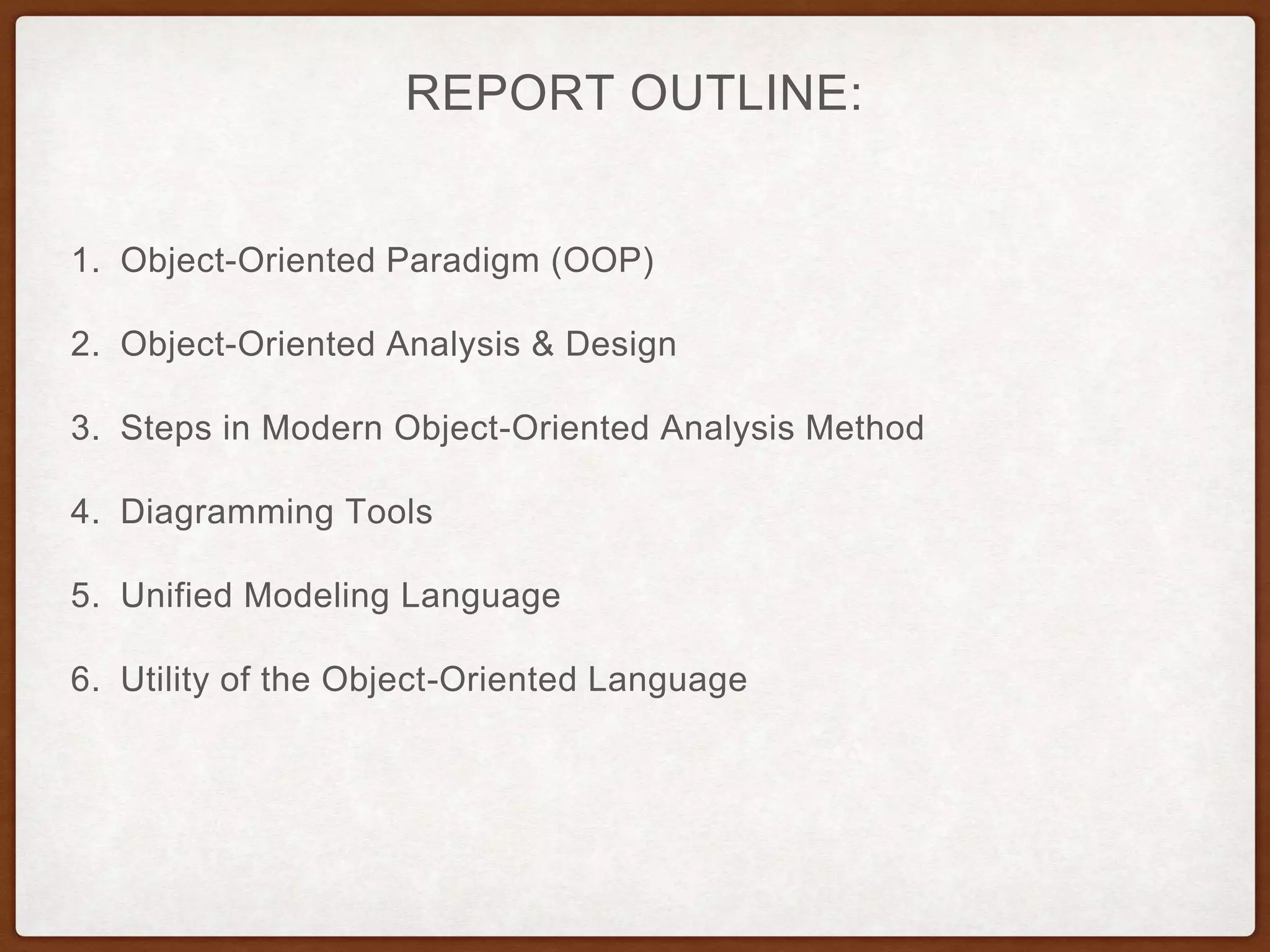 REPORT OUTLINE:
1. Object-Oriented Paradigm (OOP)
2. Object-Oriented Analysis & Design
3. Steps in Modern Object-Oriented Analysis Method
4. Diagramming Tools
5. Unified Modeling Language
6. Utility of the Object-Oriented Language
 