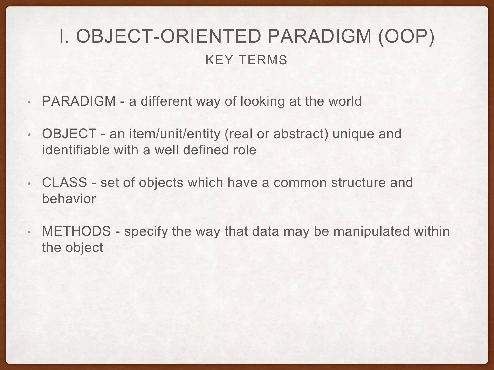 KEY TERMS
I. OBJECT-ORIENTED PARADIGM (OOP)
• PARADIGM - a different way of looking at the world
• OBJECT - an item/unit/entity (real or abstract) unique and
identifiable with a well defined role
• CLASS - set of objects which have a common structure and
behavior
• METHODS - specify the way that data may be manipulated within
the object
 