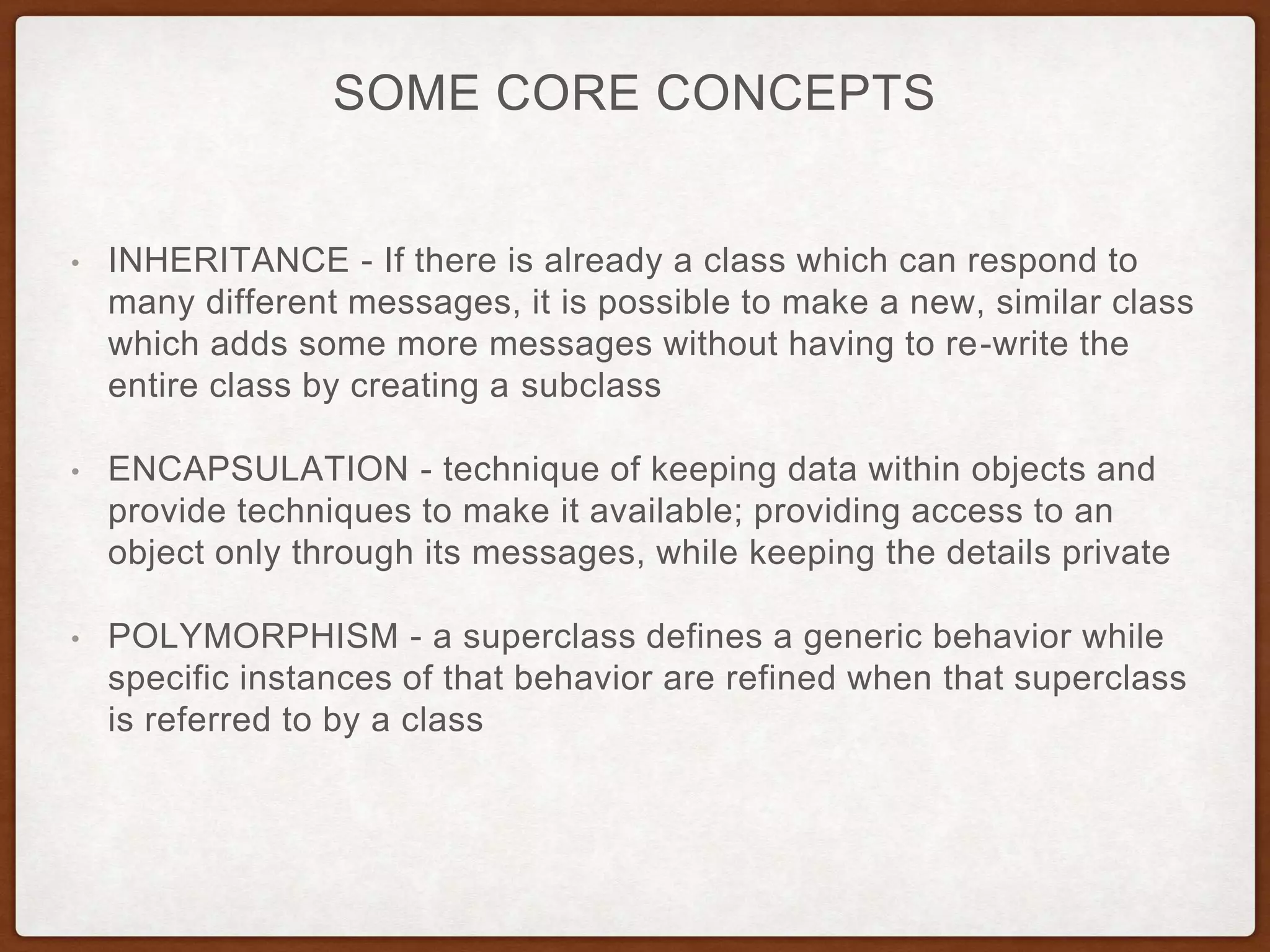 SOME CORE CONCEPTS
• INHERITANCE - If there is already a class which can respond to
many different messages, it is possible to make a new, similar class
which adds some more messages without having to re-write the
entire class by creating a subclass
• ENCAPSULATION - technique of keeping data within objects and
provide techniques to make it available; providing access to an
object only through its messages, while keeping the details private
• POLYMORPHISM - a superclass defines a generic behavior while
specific instances of that behavior are refined when that superclass
is referred to by a class
 