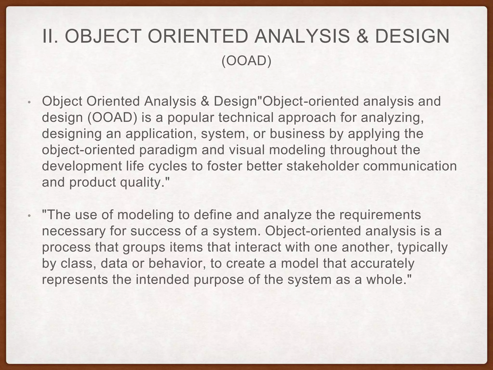 (OOAD)
II. OBJECT ORIENTED ANALYSIS & DESIGN
• Object Oriented Analysis & Design"Object-oriented analysis and
design (OOAD) is a popular technical approach for analyzing,
designing an application, system, or business by applying the
object-oriented paradigm and visual modeling throughout the
development life cycles to foster better stakeholder communication
and product quality."
• "The use of modeling to define and analyze the requirements
necessary for success of a system. Object-oriented analysis is a
process that groups items that interact with one another, typically
by class, data or behavior, to create a model that accurately
represents the intended purpose of the system as a whole."
 