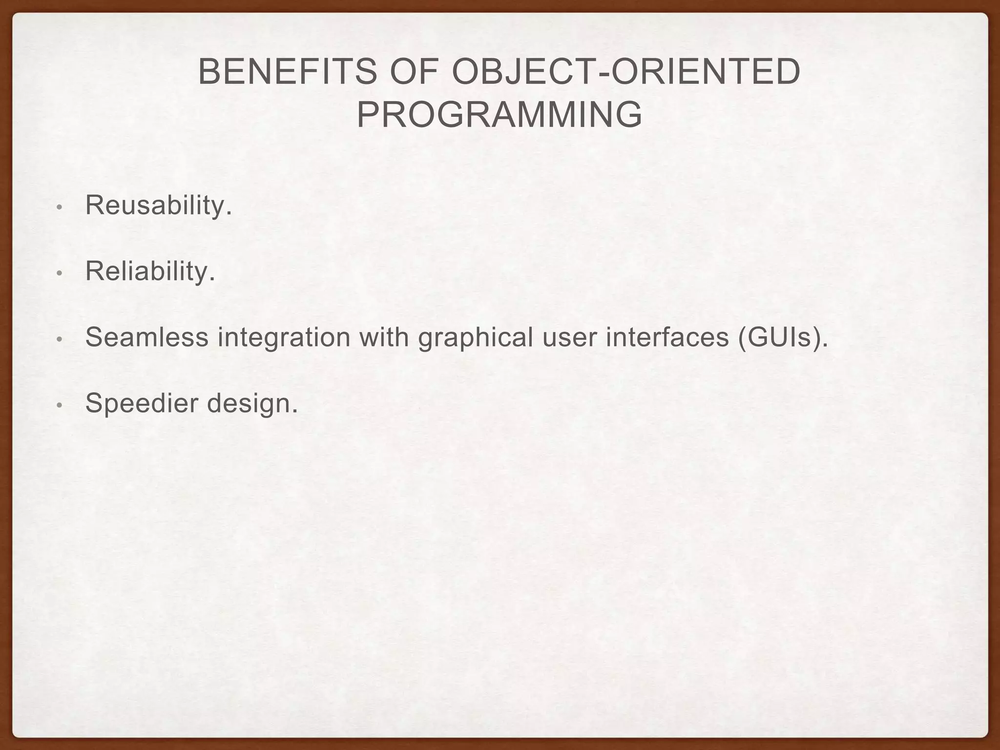 BENEFITS OF OBJECT-ORIENTED
PROGRAMMING
• Reusability.
• Reliability.
• Seamless integration with graphical user interfaces (GUIs).
• Speedier design.
 