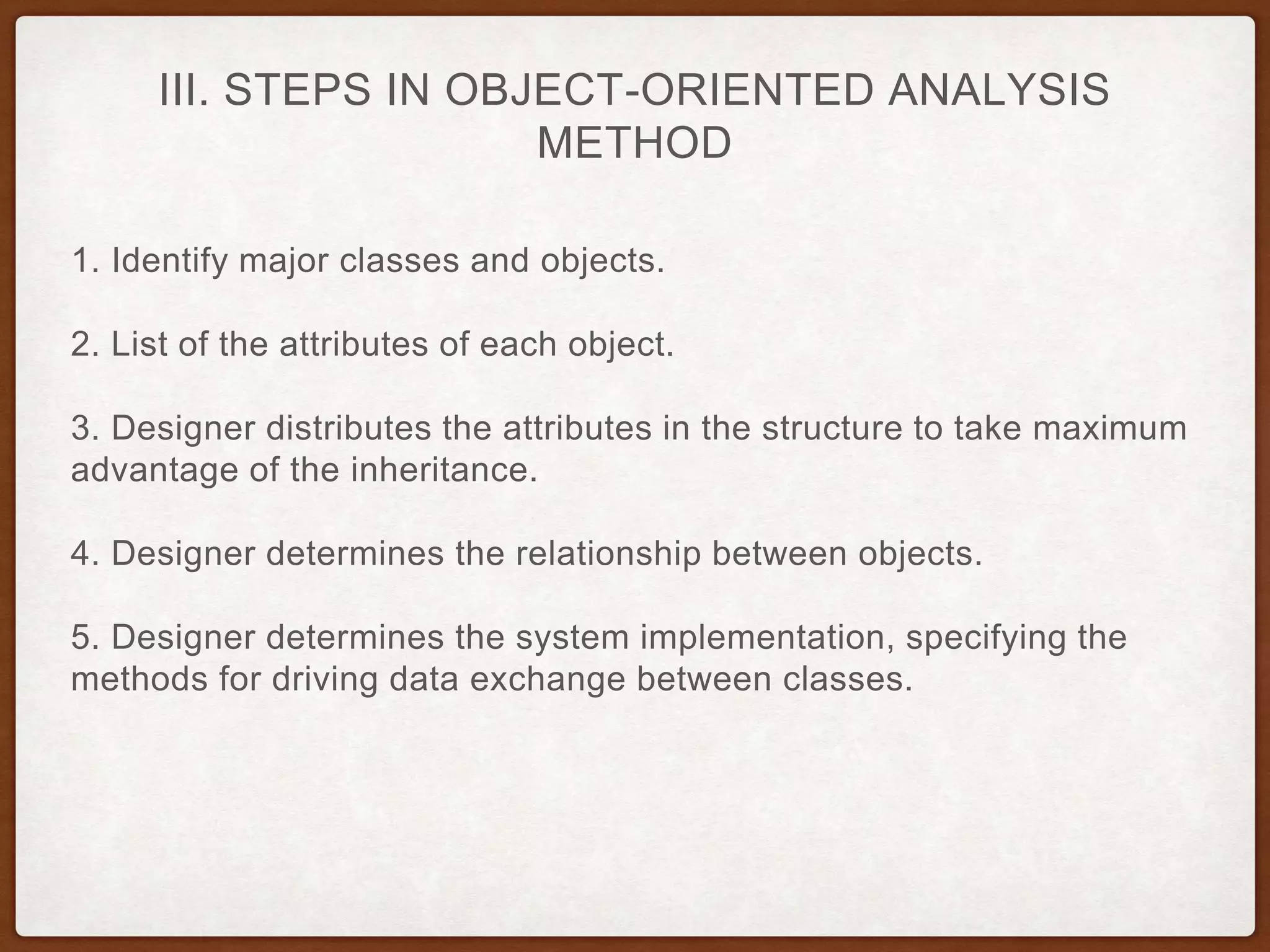 III. STEPS IN OBJECT-ORIENTED ANALYSIS
METHOD
1. Identify major classes and objects.
2. List of the attributes of each object.
3. Designer distributes the attributes in the structure to take maximum
advantage of the inheritance.
4. Designer determines the relationship between objects.
5. Designer determines the system implementation, specifying the
methods for driving data exchange between classes.
 