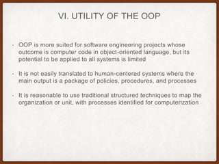 VI. UTILITY OF THE OOP
• OOP is more suited for software engineering projects whose
outcome is computer code in object-oriented language, but its
potential to be applied to all systems is limited
• It is not easily translated to human-centered systems where the
main output is a package of policies, procedures, and processes
• It is reasonable to use traditional structured techniques to map the
organization or unit, with processes identified for computerization
 