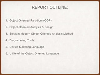 REPORT OUTLINE:
1. Object-Oriented Paradigm (OOP)
2. Object-Oriented Analysis & Design
3. Steps in Modern Object-Oriented Analysis Method
4. Diagramming Tools
5. Unified Modeling Language
6. Utility of the Object-Oriented Language
 