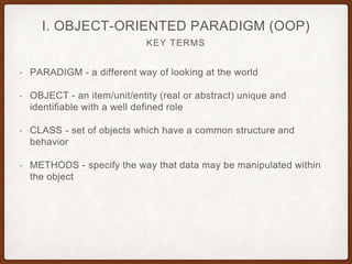 KEY TERMS
I. OBJECT-ORIENTED PARADIGM (OOP)
• PARADIGM - a different way of looking at the world
• OBJECT - an item/unit/entity (real or abstract) unique and
identifiable with a well defined role
• CLASS - set of objects which have a common structure and
behavior
• METHODS - specify the way that data may be manipulated within
the object
 