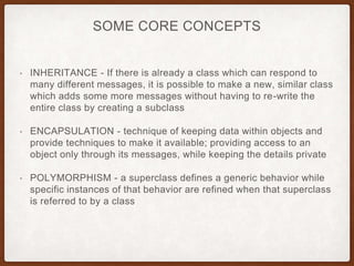 SOME CORE CONCEPTS
• INHERITANCE - If there is already a class which can respond to
many different messages, it is possible to make a new, similar class
which adds some more messages without having to re-write the
entire class by creating a subclass
• ENCAPSULATION - technique of keeping data within objects and
provide techniques to make it available; providing access to an
object only through its messages, while keeping the details private
• POLYMORPHISM - a superclass defines a generic behavior while
specific instances of that behavior are refined when that superclass
is referred to by a class
 