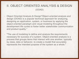 (OOAD)
II. OBJECT ORIENTED ANALYSIS & DESIGN
• Object Oriented Analysis & Design"Object-oriented analysis and
design (OOAD) is a popular technical approach for analyzing,
designing an application, system, or business by applying the
object-oriented paradigm and visual modeling throughout the
development life cycles to foster better stakeholder communication
and product quality."
• "The use of modeling to define and analyze the requirements
necessary for success of a system. Object-oriented analysis is a
process that groups items that interact with one another, typically
by class, data or behavior, to create a model that accurately
represents the intended purpose of the system as a whole."
 