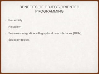 BENEFITS OF OBJECT-ORIENTED
PROGRAMMING
• Reusability.
• Reliability.
• Seamless integration with graphical user interfaces (GUIs).
• Speedier design.
 