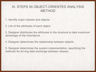 III. STEPS IN OBJECT-ORIENTED ANALYSIS
METHOD
1. Identify major classes and objects.
2. List of the attributes of each object.
3. Designer distributes the attributes in the structure to take maximum
advantage of the inheritance.
4. Designer determines the relationship between objects.
5. Designer determines the system implementation, specifying the
methods for driving data exchange between classes.
 