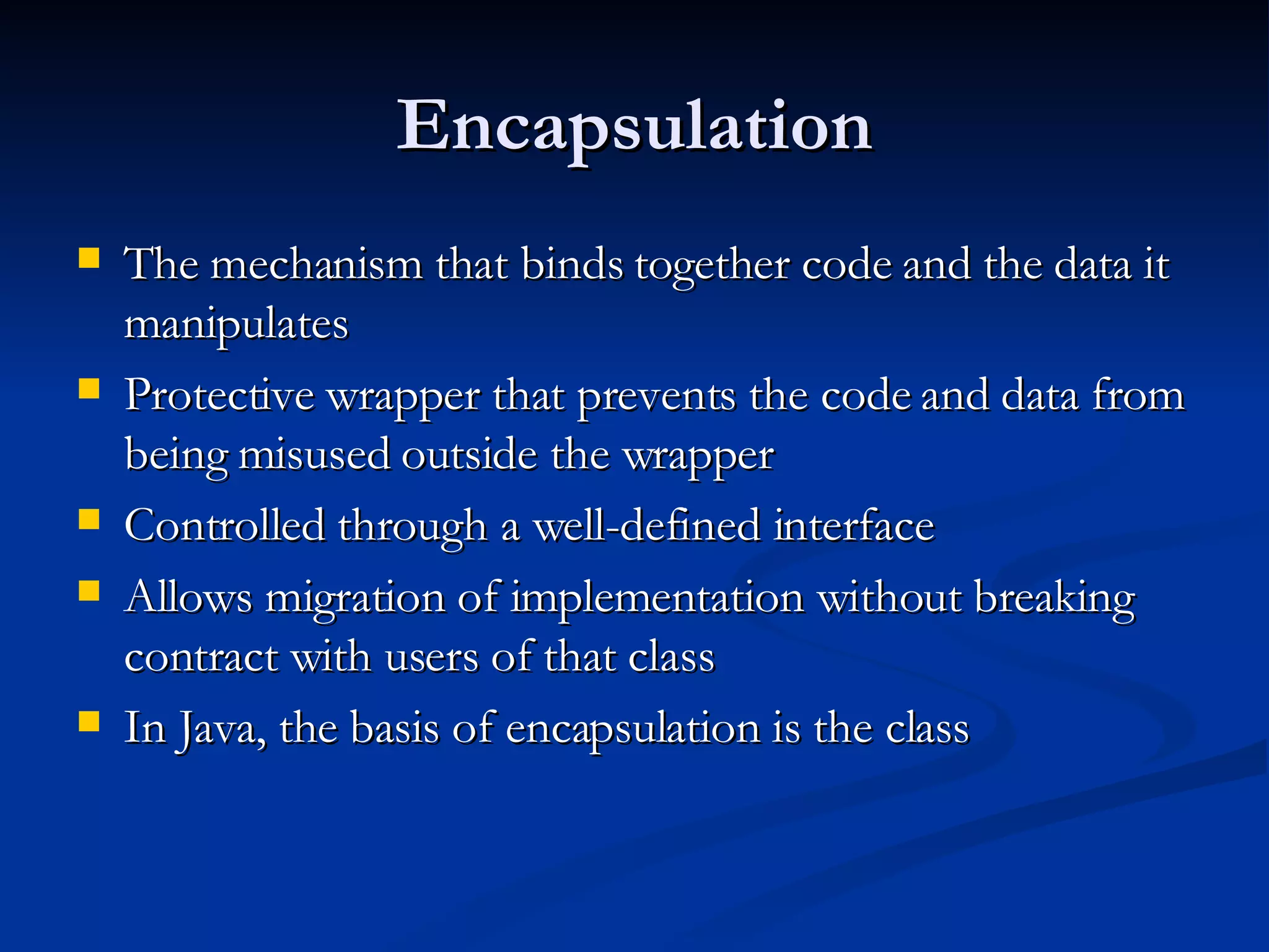 Encapsulation The mechanism that binds together code and the data it manipulates Protective wrapper that prevents the code and data from being misused outside the wrapper Controlled through a well-defined interface Allows migration of implementation without breaking contract with users of that class In Java, the basis of encapsulation is the class 