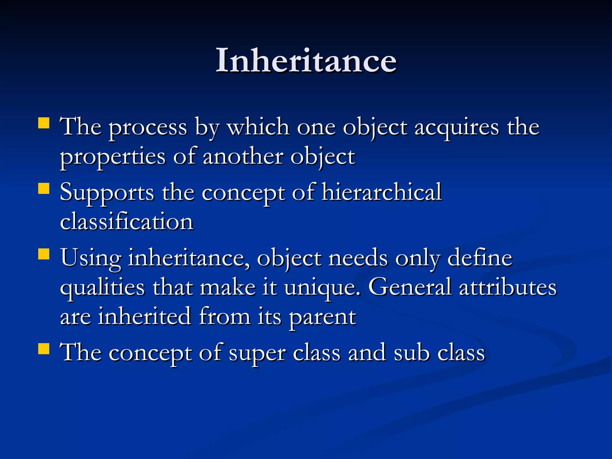 Inheritance The process by which one object acquires the properties of another object Supports the concept of hierarchical classification Using inheritance, object needs only define qualities that make it unique. General attributes are inherited from its parent The concept of super class and sub class 