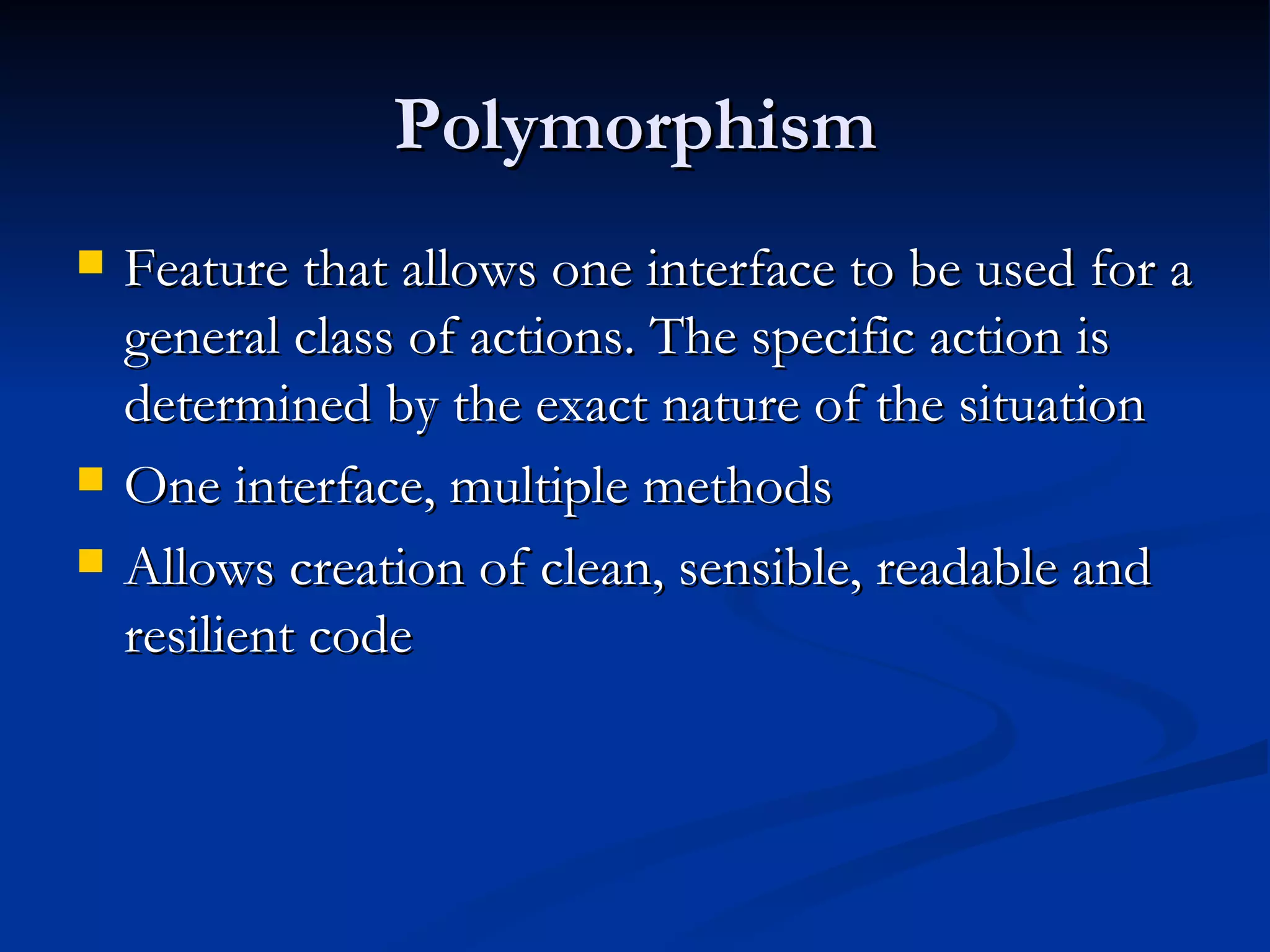 Polymorphism Feature that allows one interface to be used for a general class of actions. The specific action is determined by the exact nature of the situation One interface, multiple methods Allows creation of clean, sensible, readable and resilient code 