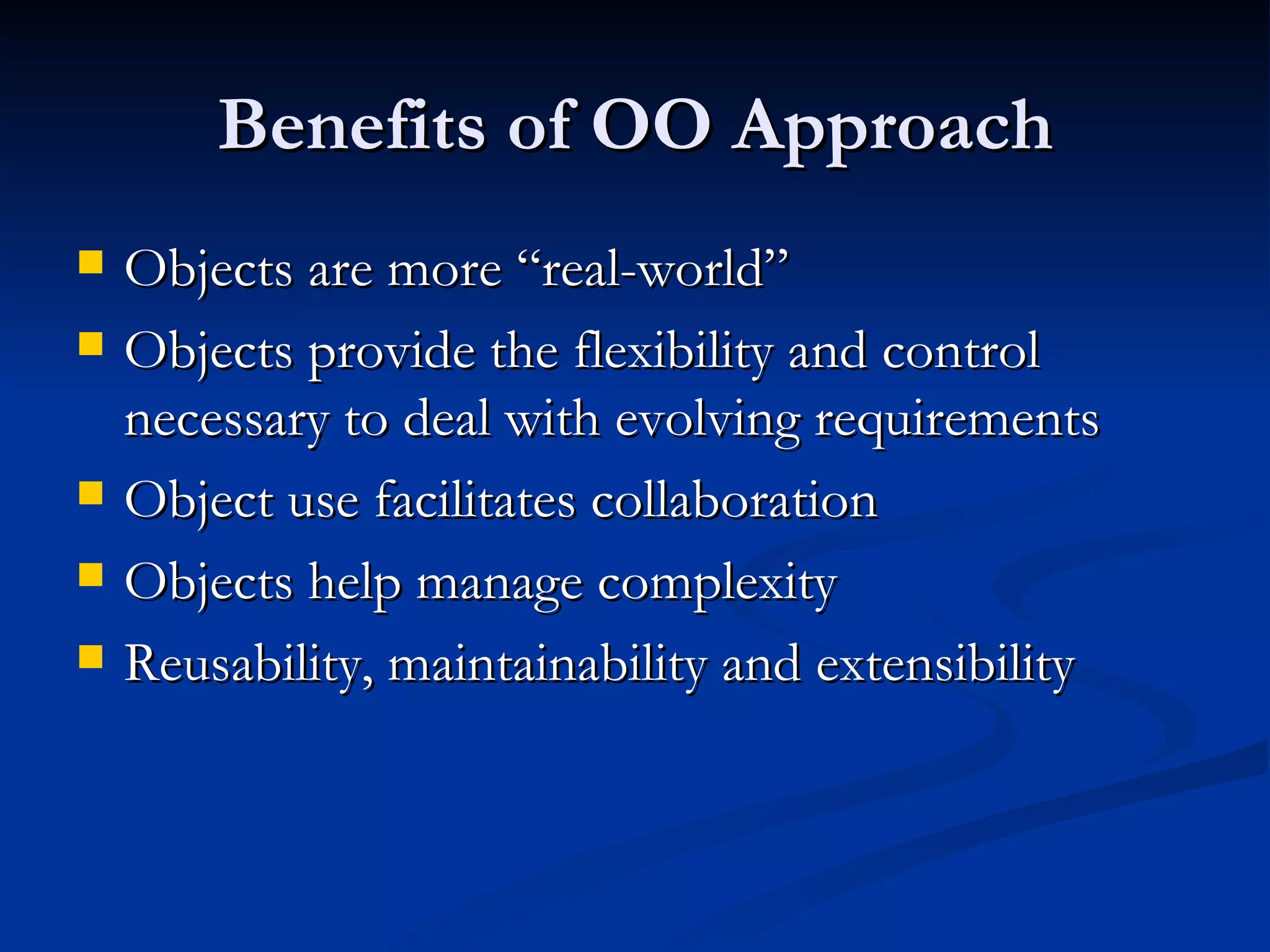 Benefits of OO Approach Objects are more “real-world” Objects provide the flexibility and control necessary to deal with evolving requirements Object use facilitates collaboration Objects help manage complexity Reusability, maintainability and extensibility 