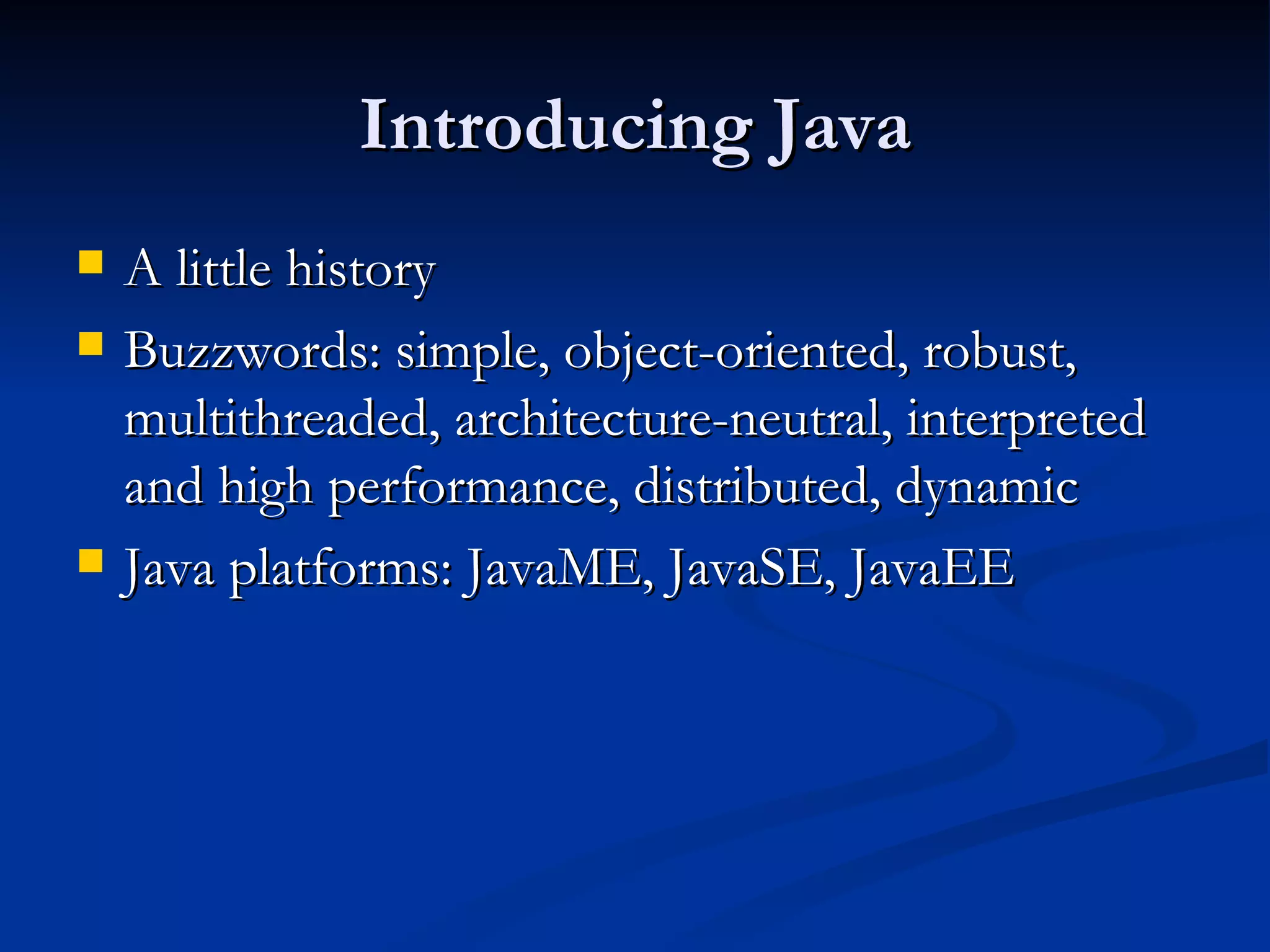 Introducing Java A little history Buzzwords: simple, object-oriented, robust, multithreaded, architecture-neutral, interpreted and high performance, distributed, dynamic Java platforms: JavaME, JavaSE, JavaEE 