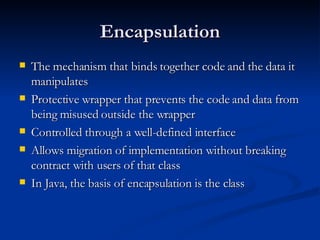 Encapsulation The mechanism that binds together code and the data it manipulates Protective wrapper that prevents the code and data from being misused outside the wrapper Controlled through a well-defined interface Allows migration of implementation without breaking contract with users of that class In Java, the basis of encapsulation is the class 