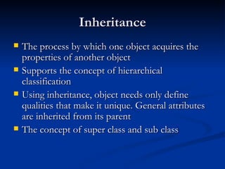 Inheritance The process by which one object acquires the properties of another object Supports the concept of hierarchical classification Using inheritance, object needs only define qualities that make it unique. General attributes are inherited from its parent The concept of super class and sub class 
