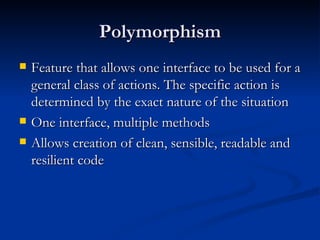 Polymorphism Feature that allows one interface to be used for a general class of actions. The specific action is determined by the exact nature of the situation One interface, multiple methods Allows creation of clean, sensible, readable and resilient code 